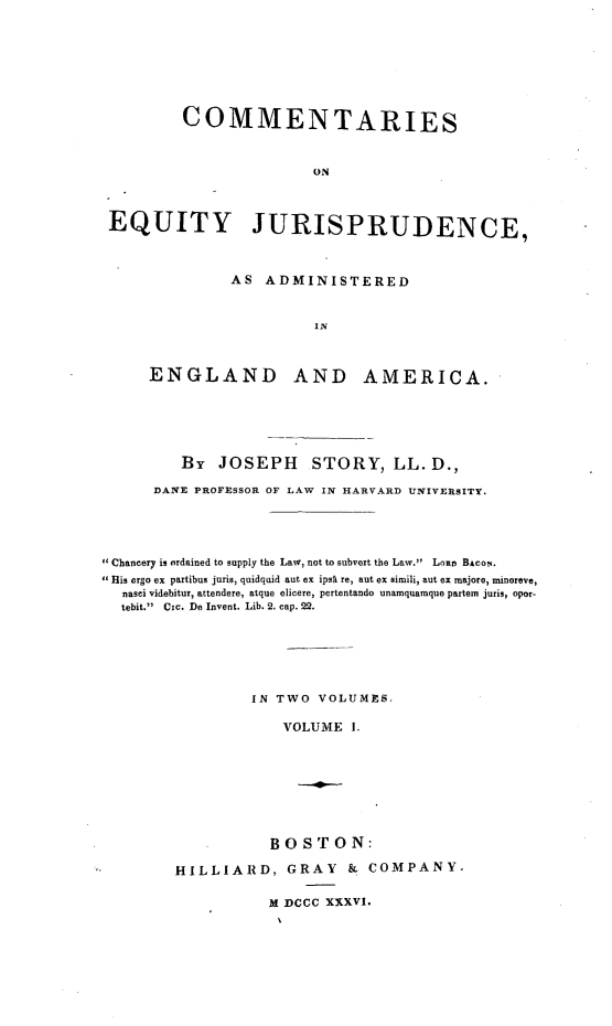 handle is hein.beal/cmtreqj0001 and id is 1 raw text is: 







        COMMENTARIES


                       ON



EQUITY JURISPRUDENCE,


AS ADMINISTERED


         IN


ENGLAND AND


AMERICA.


         By JOSEPH STORY, LL. D.,

      DANE PROFESSOR OF LAW IN HARVARD UNIVERSITY.




Chancery is ordained to supply the Law, not to subvert the Law.  Lnr BACON..
 His ergo ex partibus juris, quidquid aut ex ipsa re, aut ex simili, aut ex majore, minoreve,
  nasci videbitur, attendere, atque elicere, pertentando unamquamque partem juris, opor-
  tebit. Cic. Do Invent. Lib. 2. cap. 22.






                 IN TWO VOLUMES.

                     VOLUME I.








                   BOSTON:

        HILLIARD, GRAY & COMPANY.


M DCCC XXXVI.



