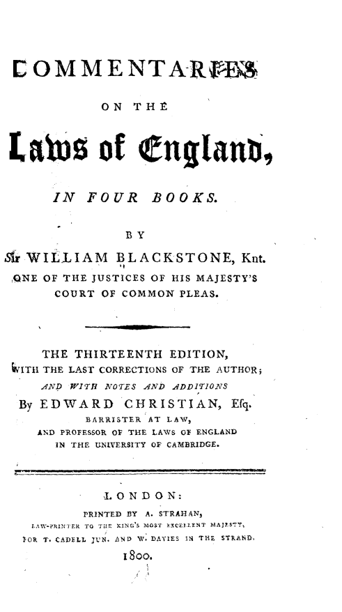 handle is hein.beal/cmtrlwfb0001 and id is 1 raw text is: 




COMMENTARFEM


            ON  THE



 Latesof englanI,


      IN  FOUR BOOKS.


               BY

Sir WILLIAM   BLACKSTONE, Knt.
ONE  OF THE JUSTICES OF HIS MAJESTY'S
      COURT OF COMMON PLEAS.




      THE THIRTEENTH EDITION,
 4VITH THE LAST CORRECTIONS OF THE AUTHOR;
     AND WITH NOTES AND ADDITIONS
  By EDWARD CHRISTIAN, Efq.
          BARRISTER AT LAW,
    AND PROFESSOR OF THE LAWS OF ENGLAND
      IN THE UNIVERSITY OF CAMBRIDGE.



            LONDON:
          PRINTED BY A. STRAHAN,
   IAW-PRINFTIR TO THT: KING'S MOST EXCElLENT MAJESTY,
   OR T. CADELL JUN. AND W. DAYIES IN THE STRAND
               I 800.


