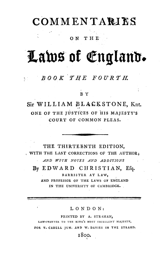 handle is hein.beal/cmtrlwfb0004 and id is 1 raw text is: 



  COMMENTAPl S


            ON  THE



Lates of englant.


BOOK


THE   FOURTH.


BY


Sir WILLIAM   13LACKSTONE, Knt.

ONE  OF THE JUSTICES OF HIS MAJESTY'S
      COURT OF COMMON PLEAS.




      THE THIRTEENTH EDITION,
 WITH THE LAST CORRECTIONS OF THE AUTHORs
    AND WITH NOTES AND ADDITIONS
  By EDWARD CHRISTIAN, Efq.
          BARRISTER AT LAW,
    AND PROFESSOR OF THE LAWS OF ENGLAND
      IN THE UNIVERSITY OF CAMBRIDGE.




            LONDON:
          PRINTED BY A. STRAHAN,
   LAW-PRINTER TO THE KING'S MOST EXCELLENT MAJESTY,
   FOR T. CADELL JUN. AND W. DAVIES IN THE STRAND.
               I8OO.


