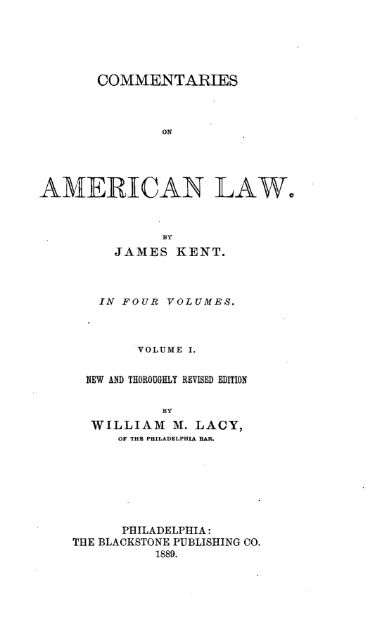 handle is hein.beal/cmtsaml0001 and id is 1 raw text is: 





       COMMENTARIES



               ON





AMEiRIECAiN LAW,


    JAMES  KENT.



  IN FOUR VOLUMES.



      VOLUME I.


NEW AND THOROUGHLY REVISED EDITION

          BY
 WILLIAM   M. LACY,
    OF THE PHILADELPHIA BAR.


      PHILADELPHIA:
THE BLACKSTONE PUBLISHING CO.
          1889.


