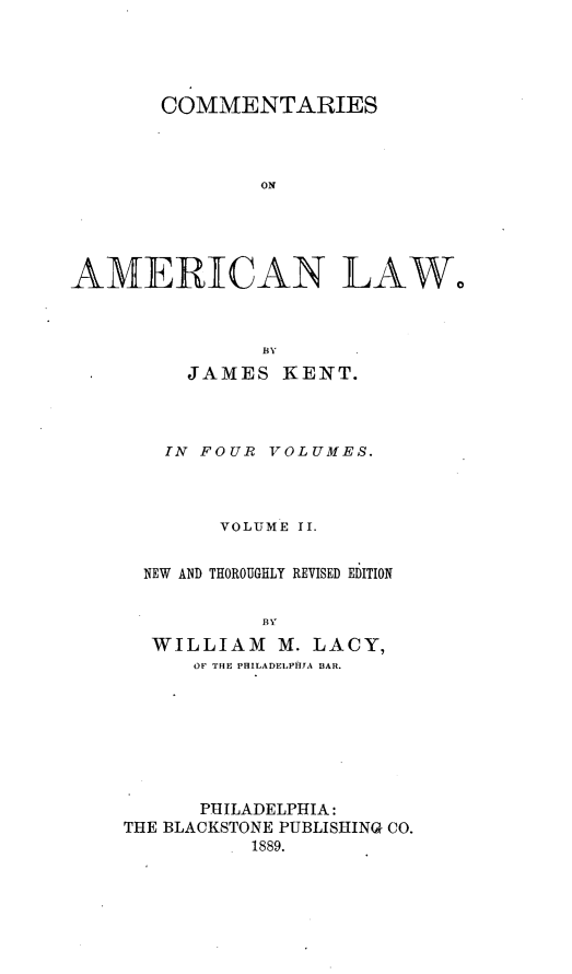 handle is hein.beal/cmtsaml0002 and id is 1 raw text is: 




       COMMENTARIES



               ON





AMERICAN LAW,




         JAMES   KENT.



         IN FOUR VOLUMES.



            VOLUME II.


      NEW AND THOROUGHLY REVISED EDITION


               BY
      WILLIAM M.   LACY,
          OF THE PHILADELPHIA BAR.


      PHILADELPHIA:
THE BLACKSTONE PUBLISHING CO.
          1889.



