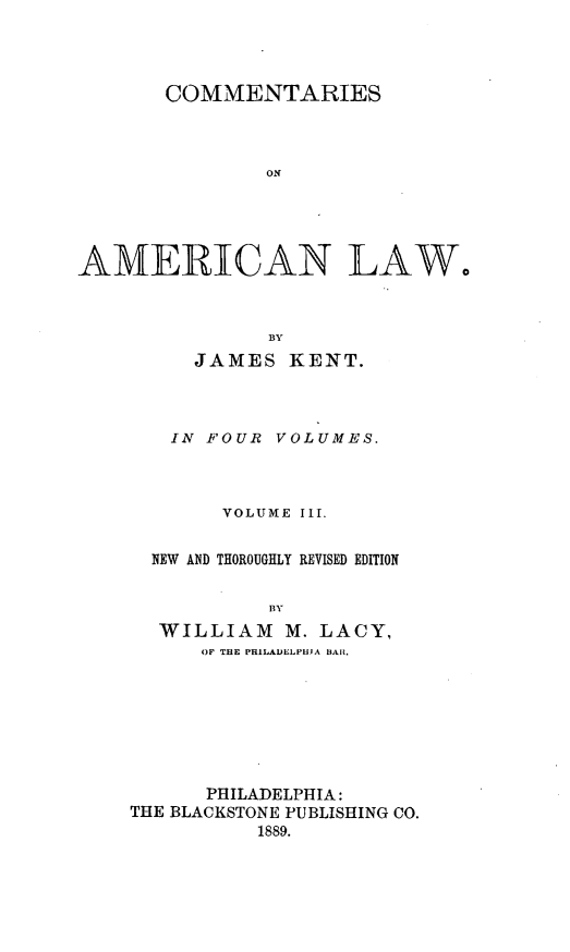handle is hein.beal/cmtsaml0003 and id is 1 raw text is: 




       COMMENTARIES



               ON





AMEIRIICAN LAW,


          BY
   JAMES   KENT.



   IN FOUR VOLUMES.



      VOLUME III.


NEW AND THOROUGHLY REVISED EDITION


          BY
 WILLIAM   M. LACY,
    OF THE PHILADELPHIA BAR.


      PHILADELPHIA:
THE BLACKSTONE PUBLISHING CO.
          1889.


