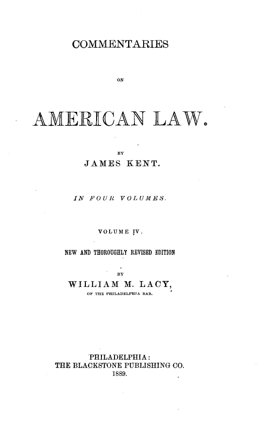 handle is hein.beal/cmtsaml0004 and id is 1 raw text is: 




       COMMENTARIES



               OIN





AMERICAN LAW,


      BY
JAMES   KENT.


IN FOUR


VOLUMES.


      VOLUME IV.


NEW AND THOROUGHLY REVISED EDITION


          BY
 WILLIAM   M. LACY,
    OF THE PHILADELPHIA BAR.


      PHILADELPHIA:
THE BLACKSTONE PUBLISHING CO.
          1889.


