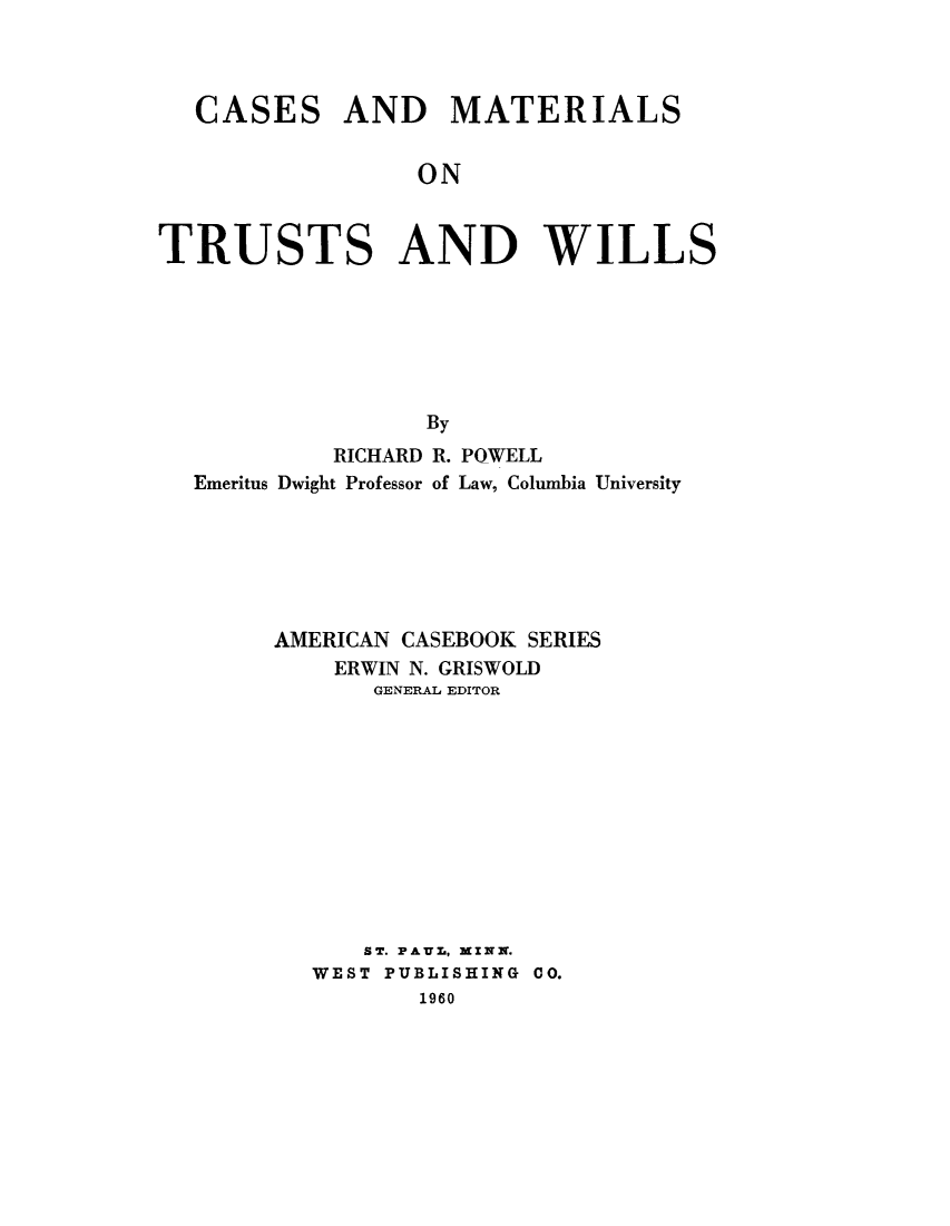 handle is hein.beal/cmtuswil0001 and id is 1 raw text is: CASES

AND MATERIALS

ON

TRUSTS AND WILLS
By
RICHARD R. POWELL
Emeritus Dwight Professor of Law, Columbia University

AMERICAN CASEBOOK SERIES
ERWIN N. GRISWOLD
GENERAL EDITOR
ST. PAUL, MINN.
WEST PUBLISHING 00.
1960


