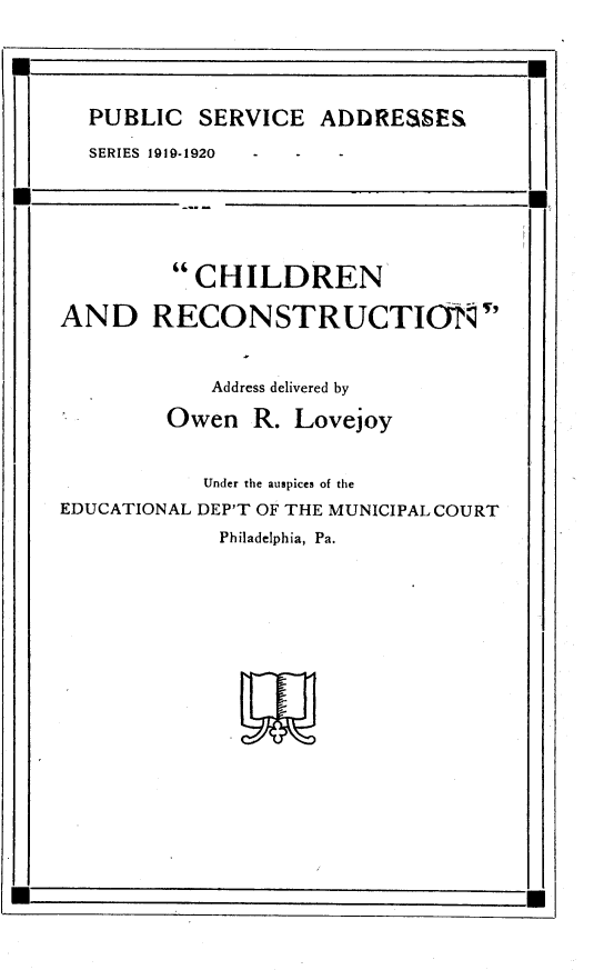 handle is hein.beal/cnartnur0001 and id is 1 raw text is: 




PUBLIC   SERVICE  ADDRESSES
SERIES 1919-1920  -  -  -


          CHILDREN

AND RECONSTRUCTIONP'


            Address delivered by
        Owen   R. Lovejoy


           Under the auspices of the
EDUCATIONAL DEPT OF THE MUNICIPAL COURT
             Philadelphia, Pa.


U


