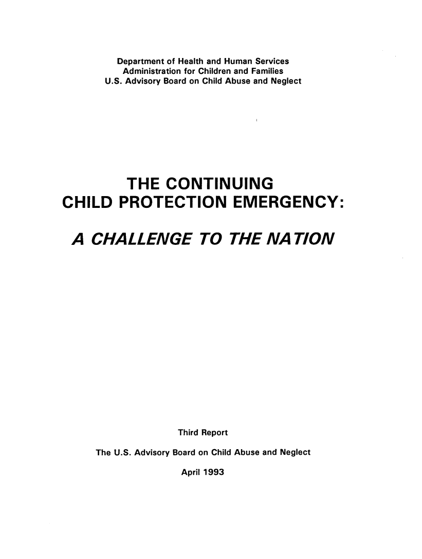 handle is hein.beal/cnchptc0001 and id is 1 raw text is: 




         Department of Health and Human Services
         Administration for Children and Families
       U.S. Advisory Board on Child Abuse and Neglect










           THE   CONTINUING

CHILD PROTECTION EMERGENCY:



A CHA L L ENGE TO THE NA TION



















                   Third Report

      The U.S. Advisory Board on Child Abuse and Neglect


April 1993


