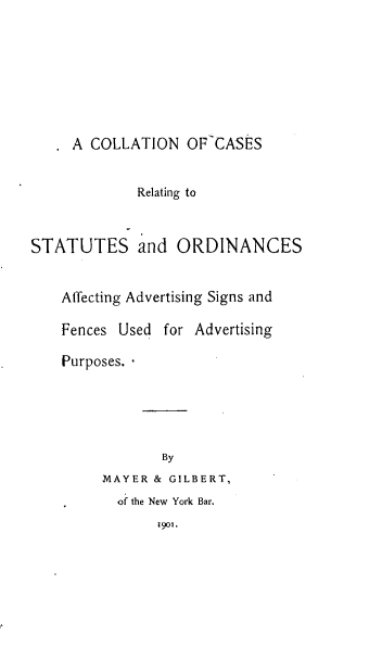 handle is hein.beal/cncsrgssos0001 and id is 1 raw text is: 








A COLLATION OF CASES


             Relating to



STATUTES and ORDINANCES


    Affecting Advertising Signs and

    Fences Used for Advertising

    Purposes.





                By
         MAYER & GILBERT,
           o the New York Bar.
                9o1.


