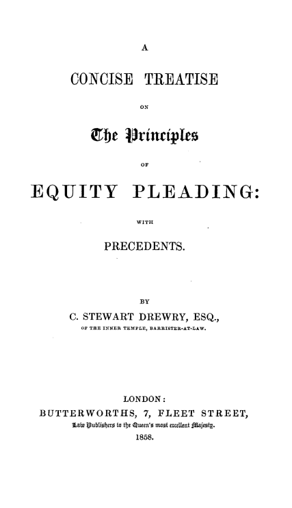 handle is hein.beal/cnctpeqy0001 and id is 1 raw text is: 






CONCISE


TREATISE


         irbhe l rinciiples

                 OF


EQUITY PLEADING:

                WITH


     PRECEDENTS.




           BY
C. STEWART DREWRY, ESQ.,
  OF THE INNER TEMPLE, BARRISTER-AT-LAW.


             LONDON:
BUTTERWORTHS, 7, FLEET   STREET,
     Lab) Vublfiobae to tbe Q1uen'o =aot exZ=Utnt Iijeotg.
               1858.


