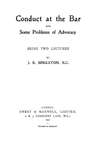 handle is hein.beal/cndbrspb0001 and id is 1 raw text is: Conduct at the Bar
AND
Some Problems of Advocacy

BEING TWO LECTURES
BY
J. E. SINGLETON, K.C.

LONDON:
SWEET & MAXWELL, LIMITED,
2 & 3 CHANCERY LANE, W.C.2
1933
(Printed in England)


