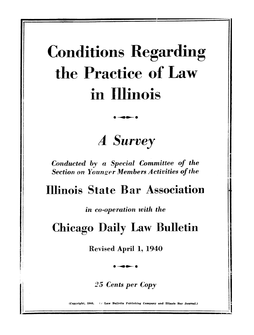 handle is hein.beal/cndtdng0001 and id is 1 raw text is: 
f


Conditions Regarding

  the Practice of Law

          In   110inois





            A   Survey

 Conducted by a Special Committee of the
 Section on Younger Members Activities of the

Illinois  State   Bar   Association

         in co-operation with the

 Chicago Daily Law Bulletin

          Revised April 1, 1940

                60-000-0

           25 Cents per Copy

     (Copyright, 1940,  ty Law Bulletin Publishing Company and Ilinois Bar Journal.)


