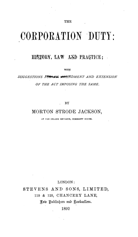 handle is hein.beal/cndyishykw0001 and id is 1 raw text is: 



THE


CORPORATION DUTY:



     H1SUORY, LAW AiD PRAGTICE;



SUGGESTIONS Fforih WWEVDMENT AND EXTENSION

      OF THE ACT IMPOSING THE SAME.



                BY

     MORTON  STRODE  JACKSON,
        OF TI[E INLAND REVENUE, SOMERSET HOUSE.


            LONDON:

STEVENS   AND  SONS, LIMITED,
    119 & 120, CHANCERY LANE,

       ab xubhzsIgns tx se~89s.
             1892


