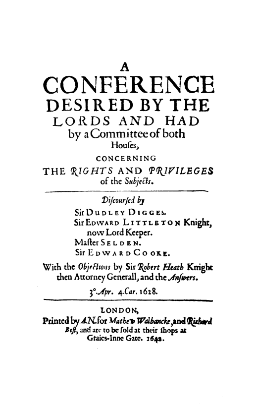 handle is hein.beal/cnfcedlrd0001 and id is 1 raw text is: A
CONFERENCE
DESIRED BY THE
LORDS AND HAD
by a Committee of both
Houfcs,
CONCERNING
THE SIGHTS AND        PkIVILEGES
of the Subjecls.
Difcourfed by
SirDUDLEY D1GGES.
Sir EDWARD LITTLETON Knight,
now Lord Keeper.
Mafler S E L D E N.
Sir EDWA RD C OO.E.
With the ObjeRtous by Sir 'obert Heath Knight
then Attorney Generall, and the.Anfwers.
30..4r. 4.Car. 1628.
LONDON,
Printed bylNfor Matbev Walba4ke,and ida
Befl, and arc to be fold at their ihops at
Graics-Inne Gate. 1642.


