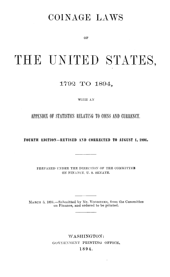 handle is hein.beal/cnglwus0001 and id is 1 raw text is: 


COINAGE


LAWS


THE UNITED STATES,




                179 Q TO 1894,


                       WITH AN



      APPENDIX OF STATISTICS RELATING TO COINS AND CURRENCY.


FOURTH EJITION-REVISED AND CORRECTED TO AUGUST 1, 1894.





     PREPAR.ED UNDER THE DIRECTION OF THE COMMITTEH
              ON FINANCE, U. S. SENATE.





  MARCI 5, 189.-Snbnitted by Mr. VOOr1M EES, from the Committee
           on Finance, and ordered to be printed.






                WASHINGTON:
          GO'VI: 1MEN[T PRINTING OFFICE,
                    1894.


