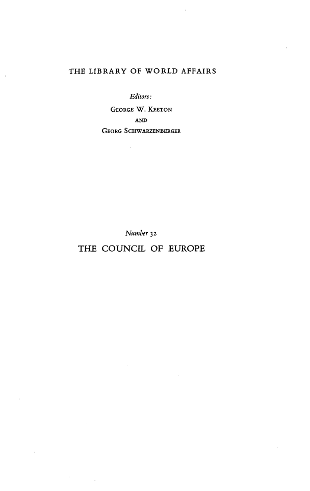 handle is hein.beal/cnloepis0001 and id is 1 raw text is: 







THE LIBRARY  OF WORLD   AFFAIRS


             Editors:

         GEORGE W. KEETON
              AND
       GEORG SCHWARZENBERGER













            Number 32

  THE  COUNCIL   OF  EUROPE


