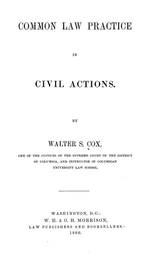 handle is hein.beal/cnlwpeicl0001 and id is 1 raw text is: 





COMMON LAW PRACTICE






                 IN







     CIVIL ACTIONS.








                 BY


          WALTER   S. COX,


ONE OF THE JUSTICES OF THE SUPREME COURT OF THE DISTRICT
     OF COLUMBIA, AND INSTRUCTOR IN COLUM3IAN
           UNIVERSITY LAW SCHOOL.











           WASHINGTON, D. C.:

        W. H. & 0. H. MORRISON,
   LAW  PUBLISHERS AND BOOKSELLERS.-
                 1880.


