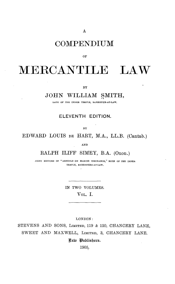 handle is hein.beal/cnmomctelw0001 and id is 1 raw text is: 





A


COMPENDIUM

          OF


MERCANTILE LAW


                       BY

          JOHN   WILLIAM SMITH,
            LATE OF THE INNER TEMPLE, BARRISTER-AT-LAW.


               ELEVENTH  EDITION.

                       BY

  EDWARD   LOUIS  DE HART, M.A., LL.B. (Cantab.)

                      AND

        RALPH  ILIFF  SIMEY, B.A. (Oxon.)
      JOINT EDITORS OF ARNOULD ON MARINE INSURANCE, BOTH OF THE INNER
                 TEMPLE, BARRISTERS-AT-LAW.




                 IN TWO YOLUIfES.
                     VOL. I.




                     LONDON:
STEVENS AND  SONS, LIMITED, 119 & 120, CHANCERY LANE,
SWEET   AND  MAXWELL, LIMITED, 3, CHANCERY LANE.

                  ain 1b0lishers.
                      1905.


