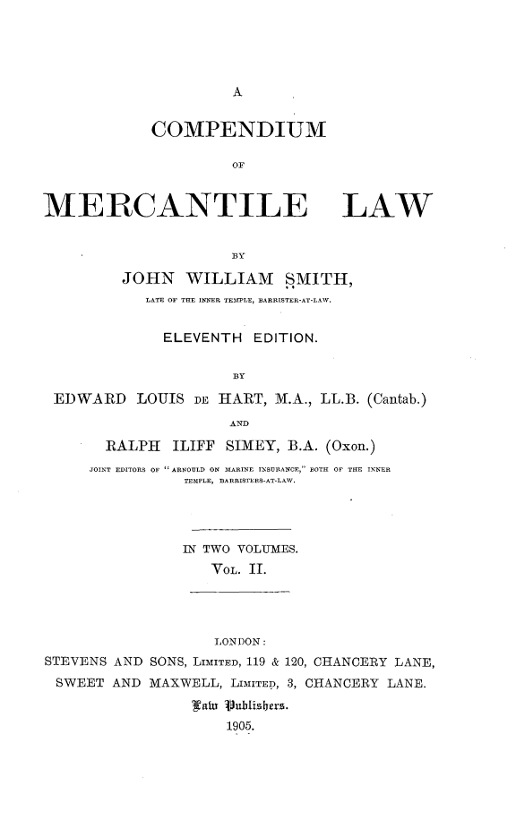handle is hein.beal/cnmomctelw0002 and id is 1 raw text is: 





A


COMPENDIUM

          OF


MERCANTILE LAW


                       BY

          JOHN   WILLIAM SMITH,
            LATE OF THE INNER TEMlPLE, BARRISTER-AT-LAW.


              ELEVENTH   EDITION.

                       BY

 EDWARD LOUIS DE HART, M.A., LL.B. (Cantab.)
                      AND

        RALPH   ILIFF SIMEY, B.A. (Oxon.)
      JOINT EDITORS OF  ARNOULD ON MARINE INSURANCE, BOTH OF THE INNER
                 TEMPLE, B3ARRISTERS-AT-LAW.




                 IN TWO VOLUMES.
                    VOL. II.




                    LONDON:
STEVENS  AND SONS, LIMITED, 119 & 120, CHANCERY LANE,
  SWEET AND  MAXWELL, LIMITED, 3, CHANCERY LANE.

                  (1ala S1ublisers.
                      1905.


