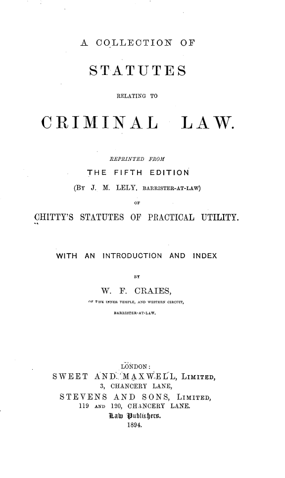handle is hein.beal/cnossrgt0001 and id is 1 raw text is: A COLLECTION OF
STATUTES
RELATING TO

CRIMINAL

LAW.

REPRINTED FROM
THE FIFTH EDITION
(BY J. M. LELY, BARRISTER-AT-LAW)
OF
CHITTY'S STATUTES OF PRACTICAL UTILITY.

WITH       AN     INTRODUCTION              AND
BT
W. F. CRAIES,
OF TIlE INNER TEMPLE, AND WESTERN CIRCUIT,
BARRISTER-AT-LAW.

INDEX

LONDON:
SWEET AND>MAXWELL, LIMITED,
3, CHANCERY LANE,
STEVENS AND SONS, LIMITED,
119 AND 120, CHANCERY LANE.
Jiab, vublisbero.
1894.


