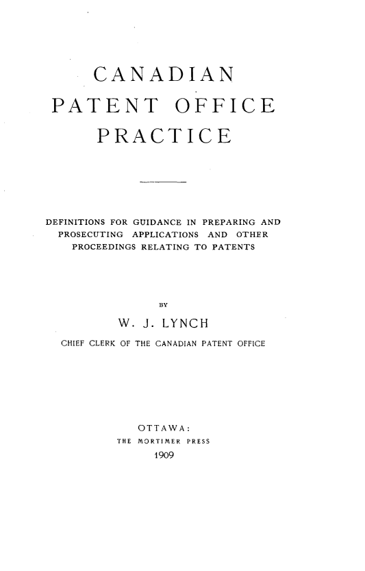 handle is hein.beal/cnptofpc0001 and id is 1 raw text is: 







      CANADIAN


 PATENT OFFICE


       PRACTICE








DEFINITIONS FOR GUIDANCE IN PREPARING AND
  PROSECUTING APPLICATIONS AND OTHER
  PROCEEDINGS RELATING TO PATENTS





               BY

          W. J. LYNCH

  CHIEF CLERK OF THE CANADIAN PATENT OFFICE








            OTTAWA:
         THE MORTIMER  PRESS
              1909


