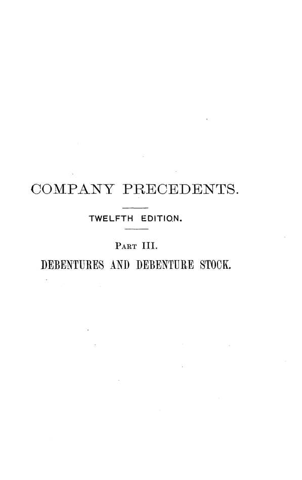 handle is hein.beal/cnryrcs0003 and id is 1 raw text is: 














COMPANY PRECEDENTS.

        TWELFTH EDITION.

           PART III.
 I)EBENTURES AND DEBENTURE STOCK.


