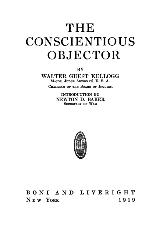 handle is hein.beal/cnscobj0001 and id is 1 raw text is: 



         THE

CONSCIENTIOUS

     OBJECTOR

            BY
    WALTER GUEST KELLOGG
      MAjOR, JUDGE ADOCATE&, U. S. A.
      CHAnMAm OF THE Bo&RD OF INQUmY.
        INTRODUCTION BY
        NEWTON D. BAKER
        SECRETARY OF WAR














BONI AND LIVERIGHT
NEW YORK              1919


