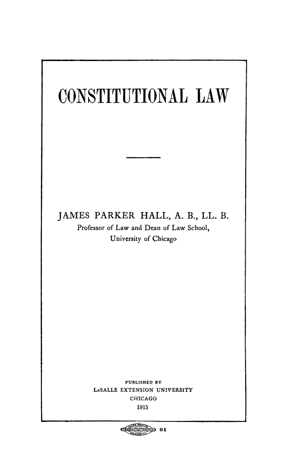 handle is hein.beal/cnstlw0001 and id is 1 raw text is: CONSTITUTIONAL LAW
JAMES PARKER HALL, A. B., LL. B.
Professor of Law and Dean of Law School,
University of Chicago
PUBLISHED BY
LASALLE EXTENSION UNIVERSITY
CHICAGO
1915
91



