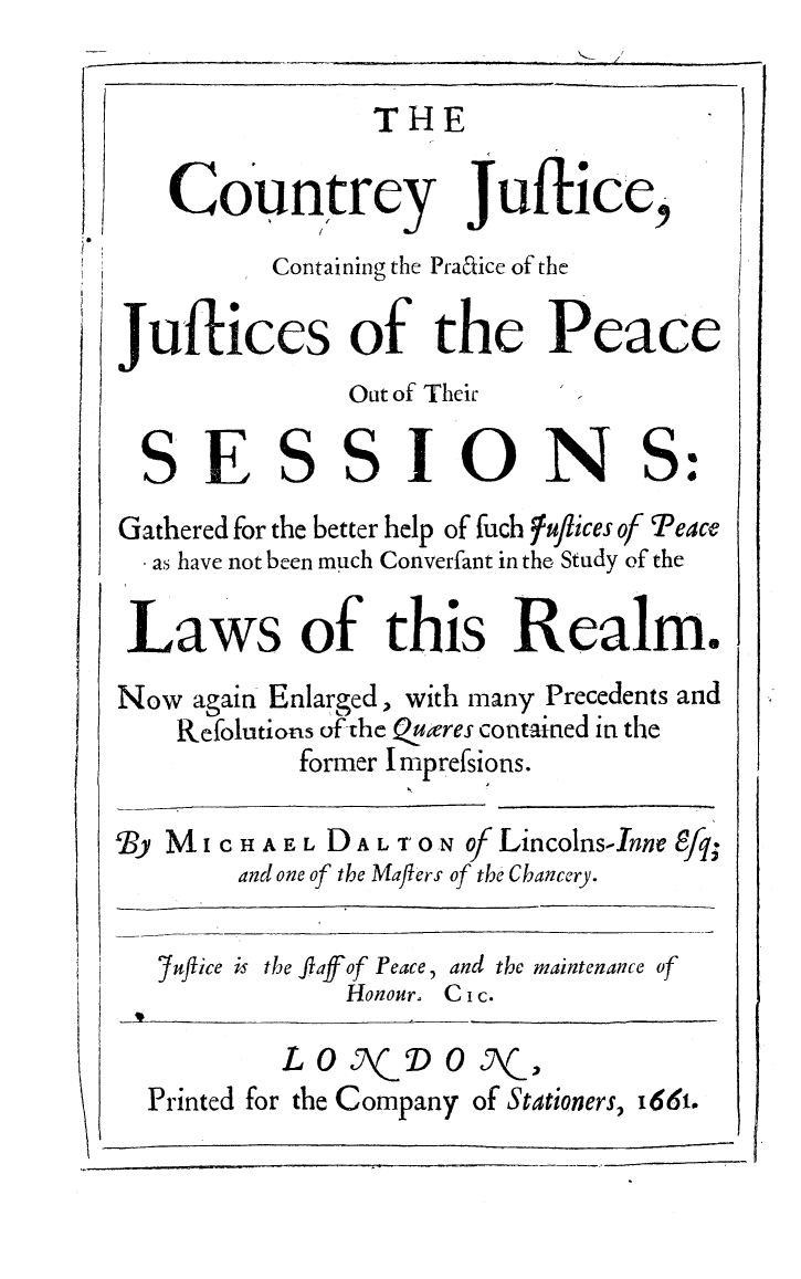 handle is hein.beal/cntryjs0001 and id is 1 raw text is: 

THE


Countrey Juftice,


          Containing the Praaice of the

Juftices of the Peace
              Out of Their

  SESSIONS:
Gathered for the better help of fuch luflices of Peace
  as have not been much Converfant in the, Study of the

  Laws of this Realm.
Now again Enlarged, with many Precedents and
    Refolutions of-the _.ures contained in the
           former I mprefsions.

By MI CHAEL DAL oN ofLincolnsInne 8fq;
        and one of the Malers of the Chancery.

   7uflice is the flaffof Peace, and thc maintenance of
              Honour. C i c.


        LO 0 DO ,J\ ,
Printed for the Company of Stationers, i66i.


I


