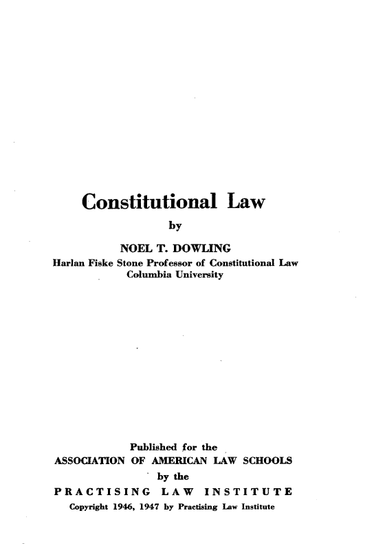 handle is hein.beal/cntuillw0001 and id is 1 raw text is: 
















     Constitutional Law
                  by

           NOEL T. DOWLING
Harlan Fiske Stone Professor of Constitutional Law
            Columbia University


            Published for the
ASSOCIATION OF AMERICAN LAW SCHOOLS
                by the

PRACTISING       LAW    INSTITUTE
  Copyright 1946, 1947 by Practising Law Institute


