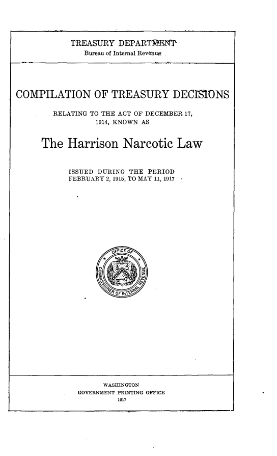 handle is hein.beal/cntydsrg0001 and id is 1 raw text is: 





            TREASURY  DEPARTME9'
               Bureau of Internal Revenue






COMPILATION OF TREASURY DECIMiONS

        RELATING TO THE ACT OF DECEMBER 17,
                 1914, KNOWN AS



      The  Harrison Narcotic Law



           ISSUED DURING THE PERIOD
           FEBRUARY 2, 1915, TO MAY 11, 1917










                     Of FICE oF

                   *       *


                   O  F N


      WASHINGTON
GOVERNMENT PRINTING OFFICE
         1917



