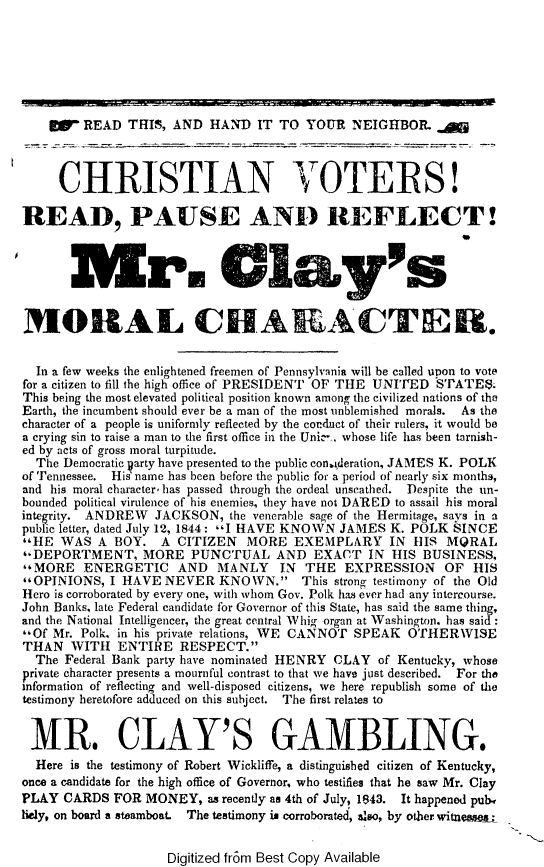 handle is hein.beal/cnvtpsrt0001 and id is 1 raw text is: 







    W-   READ  THIS, AND  HAND   IT TO YOUR   NEIGHBOR.  



    CHRISTIAN VOTERS!


READ, PAUSE AND REFLECT!



         hr.Clys


MORAL CHARACTER.


  In a few weeks the enlightened freemen of Pennsylvania will be called upon to vote
for a citizen to fill the high office of PRESIDENT OF THE UNITED SPATES.
This being the most elevated political position known among the civilized nations of the
Earth, the incumbent should ever be a man of the most unblemished morals.  As the
character of a people is uniformly reflected by the conduct of their rulers, it would be
a crying sin to raise a man to the first office in the Uni' . whose life has been tarnish-
ed by acts of gross moral turpitude.
  The Democratic arty have presented to the public con.ideration, JAMES K. POLK
of Tennessee. His name has been before the public for a period of nearly six months,
and his moral character, has passed through the ordeal unscathed.  Despite the un-
bounded political virulence of his enemies, they have not DARED to assail his moral
integrity. ANDREW JACKSON,   the venerable sage of the Hermitage, says in a
public letter, dated July 12, 1844: I HAVE KNOWN JAMES K. POLK SINCE
*HE WAS   A BOY.  A  CITIZEN  MORE   EXEMPLARY IN HIS MQRAL
,-DEPORTMENT, MORE PUNCTUAL AND EXACT IN HIS BUSINESS,
MORE ENERGETIC AND MANLY IN THE EXPRESSION OF HIS
'OPINIONS, I HAVE  NEVER  KNOWN.              This strong testimony of the Old
Hero is corroborated by every one, with whom Gov. Polk has ever had any intercourse.
John Banks, late Federal candidate for Governor of this State, has said the same thing,
and the National Intelligencer, the great central Whig organ at Washington. has said:
,,Of Mr. Polk. in his private relations, WE CANNOT SPEAK OTHERWISE
THAN   WITH  ENTIRE   RESPECT.
  The Federal Bank party have nominated HENRY CLAY of Kentucky, whose
private character presents a mournful contrast to that we have just described. For the
information of reflecting and well-disposed citizens, we here republish some of the
testimony heretofore adduced on this subject. The first relates to


MR. CLAY'S GAMBLING.
  Here is the testimony of Robert Wickliffe, a distinguished citizen of Kentucky,
once a candidate for the high office of Governor, who testifies that he saw Mr. Clay
PLAY  CARDS  FOR MONEY,   as recently as 4th of July, 1843. It happened pube,
licly, on board a steamboat. The testimony is corroborated, also, by other witneaw&;


Digitized fr6m Best Copy Available


