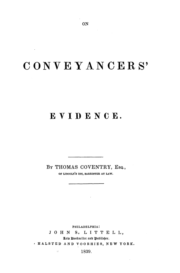 handle is hein.beal/cnvyev0001 and id is 1 raw text is: CONVEYAN CERS'
EVIDENCE.
By THOMAS COVENTRY, ESQ.,
OF LINCOLN'S INN, BARRISTER AT LAW.
PHILADELPHIA:
J O H N S, L I T T E L L,
IaWH 330T1tsD AND ab 3Sub[eWOR.
HALSTED AND VOORHIES, NEW YORK.

1839.


