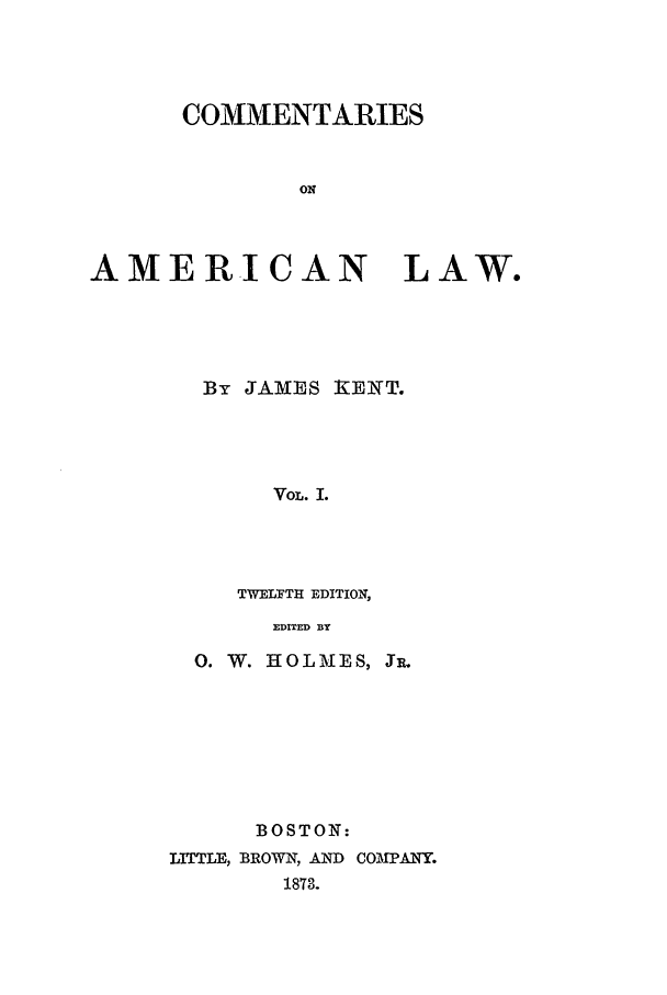 handle is hein.beal/coal0001 and id is 1 raw text is: COMMENTARIES
ON

AMERICAN LAW.
By JAMES IiIEKT.
VOL. I.
TWELFTH EDITION,
EDITED BY

0. W. HOL MES, JR.
BOSTON:
LITTLE, BROWN, AND COMPANY.
1873.


