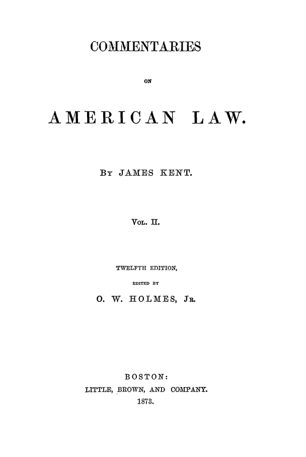 handle is hein.beal/coal0002 and id is 1 raw text is: COMMENTARIES
ON
AMERICAN LAW.
By JAMES KENT.
VOL. 11.
TWELFTH EDITION,
EDITED BY

0. W. HOLMES, SR.
BOSTON:
LITTLE, BROWN, AND COMPANY.
1873.


