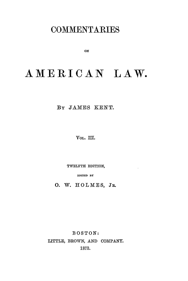 handle is hein.beal/coal0003 and id is 1 raw text is: COMMENTARIES
ON

AMERICAN LAW.
By JAMglES KENT.
VOL. II.
TWELFTH EDITION,
EDITED 31Y

0. W. HOLMES, JR.
BOSTON:
LITTLE, BROWN, AND COMPANY.
1873.


