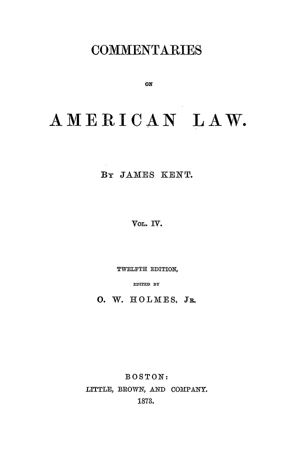 handle is hein.beal/coal0004 and id is 1 raw text is: COMMENTARIES
ON
AMERICAN LAW.

By JAMES KENT.
VOL. IV.
TWELFTH EDITION,
EDITED BY

0. W. HOLAIES, JR.
BOSTON:
LITLE, BROWN, AND COMPANY.
1873.


