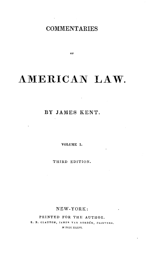 handle is hein.beal/coameril0001 and id is 1 raw text is: 






        COMMENTARIES





               ON






AMERICAN LAW.


    BY JAMES KENT.







         VOLUME I.



      THIRD EDITION.











      NEW-YORK:

  PRINTED FOR TiE AUTHOR.
S. B. CLAYTON, JAME9 VAN NORD9N, PRINTERS.
         SDC(CG XXXVI.


