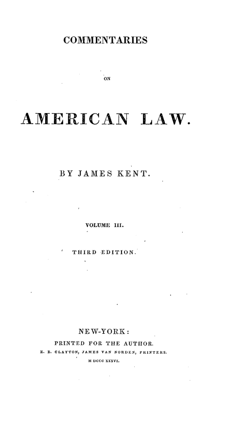 handle is hein.beal/coameril0003 and id is 1 raw text is: 





        COMMENTARIES





               ON






AMERICAN LAW.


    BY JAMES KENT.








        VOLUME II.



      THIRD EDITION.













      NEW-YORK:

   PRINTED FOR THE AUTHOR.
E. B. CLAYTON, JAMES VAN NORDEN, PRINTERS.
         MI DCCC XXXVI.


