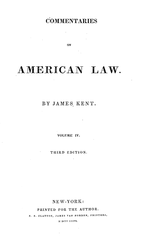 handle is hein.beal/coameril0004 and id is 1 raw text is: 




         COMMENTARIES





               ON






AMERICAN LAW.


    BY JAMES KENT.







        VOLUME IV.



      THIRD EDITION.













      NEW-YORK:

   PRINTED FOR THE AUTHOR.
E. B. CLAYTON, JAMES VAN NORDEN, PRINTERS.
         31 DCCC, XXXV1.


