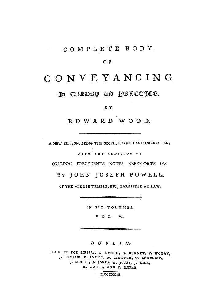 handle is hein.beal/coboco0006 and id is 1 raw text is: COMPLETE BODY
OF
CON V EYANCING
3n  V)eZV1      anb P]3EQ:iEES    ,
B Y
EDWARD WOOD.
A NEW EDITION, BEING THE SIXTH, REVISED AND CORRECTED;
WITH THE ADDITION OF
ORIGINAL PRECEDENTS, NOTES, REFERENCES, &r;
By JOHN      JOSEPH      POWELL,
OF THE MIDDLE TEMPLE, ESQ. BARRISTER AT LAW.
IN SIX VOLUMES.
V O L. VI.
D U B L I N:
PRINTED FOR MESSRS. E. LYNCH, G. BURNET, P. WOGAN,
J. EXSHAW, P. BYRN7, W. SLEATER, W. M'KENZIE2
J. MOORE, J. JONES, W. JONES, J. RICE,
H. WATTS, AND P. MOORE,
MDCCXCIII.


