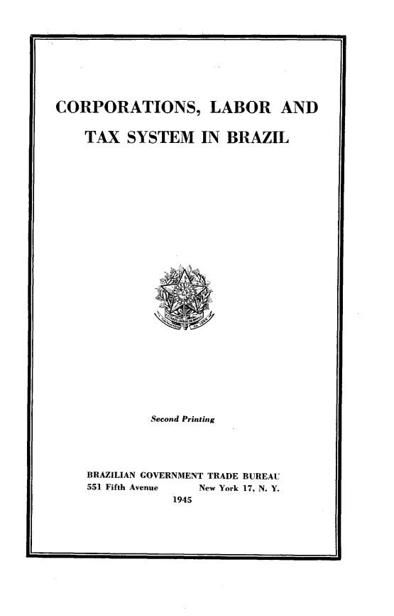 handle is hein.beal/cobtaxsyz0001 and id is 1 raw text is: 










CORPORATIONS, LABOR AND


    TAX   SYSTEM IN BRAZIL





























             Second Printing





    BRAZILIAN GOVERNMENT TRADE BUREAU
    551 Fifth Avenue     New York 17, N. Y.
                1945


