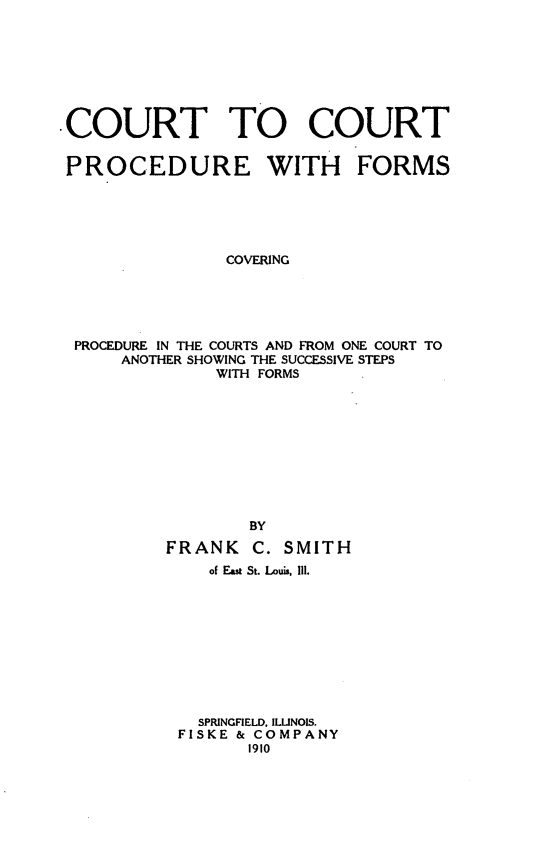 handle is hein.beal/cocopfo0001 and id is 1 raw text is: COURT TO COURT
PROCEDURE WITH FORMS
COVERING
PROCEDURE IN THE COURTS AND FROM ONE COURT TO
ANOTHER SHOWING THE SUCCESSIVE STEPS
WITH FORMS
BY
FRANK C. SMITH
of East St. Louis, Iil.
SPRINGFIELD, ILLINOIS.
FISKE & COMPANY
1910



