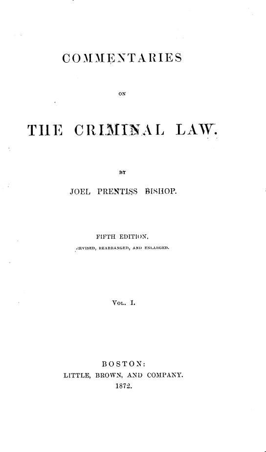 handle is hein.beal/coctcl0001 and id is 1 raw text is: COMMENTARIES
ON
THlE CR I.INA L LAW.

JOEL PRENTI$S BISHOP.
FIFTH EDITION,
,IEVISED, REARRANGED, AND ENLARGED.
VOL. I.
BOSTON:
LITTLE, BROWN, AND COMPANY.
1872.


