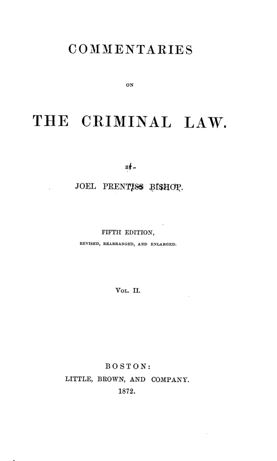 handle is hein.beal/coctcl0002 and id is 1 raw text is: COMMENTARIES
ON
THE CRIMINAL LAW.
13#

JOEL PRENTISS BfQjM.
FIFTH EDITION,
REVISED, REARRANGED, AND ENLARGED.
VOL. II.
BOSTON:
LITTLE, BROWN, AND COMPANY.
1872.


