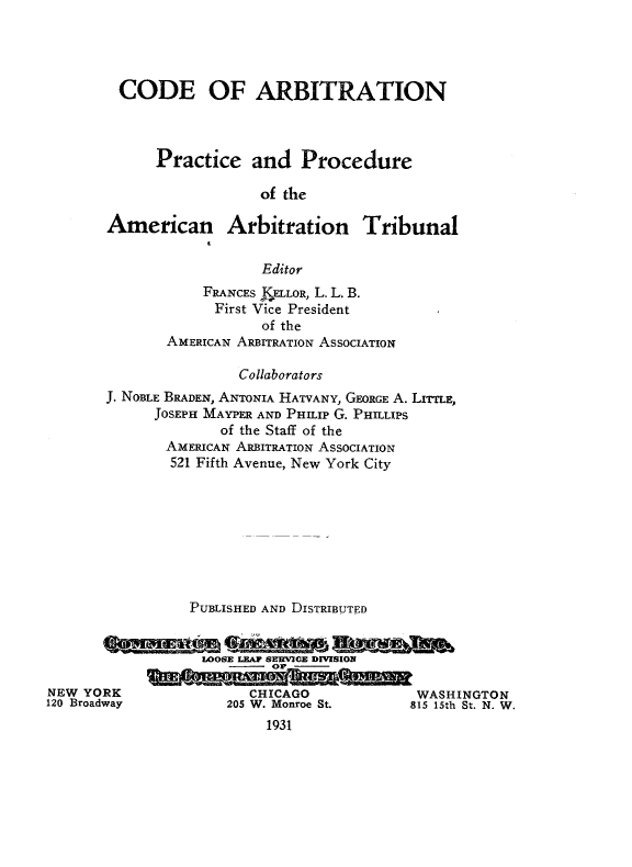 handle is hein.beal/codearbit0001 and id is 1 raw text is: 




CODE OF ARBITRATION



      Practice and Procedure

                  of the

American Arbitration Tribunal

                  Editor


            FRANCES KELLOR, L. L. B.
              First Vice President
                   of the
        AMERICAN ARBITRATION ASSOCIATION

                 Collaborators
 J. NOBLE BRADEN, ANTONIA HATVANY, GEORGE A. LITTLE,
       JOSEPH MAYPER AND PHILIP G. PHILLIPS
              of the Staff of the
        AMERICAN ARBITRATION ASSOCIATION
        521 Fifth Avenue, New York City








           PUBLISHED AND DISTRIBUTED


           WOSE LEA AERMI E DMSIOE

)RK               CHICAGO             WASH]
way            205 W. Monroe St.     815 15th


INGTON
St. N. W.


NEW YO
120 Broad


