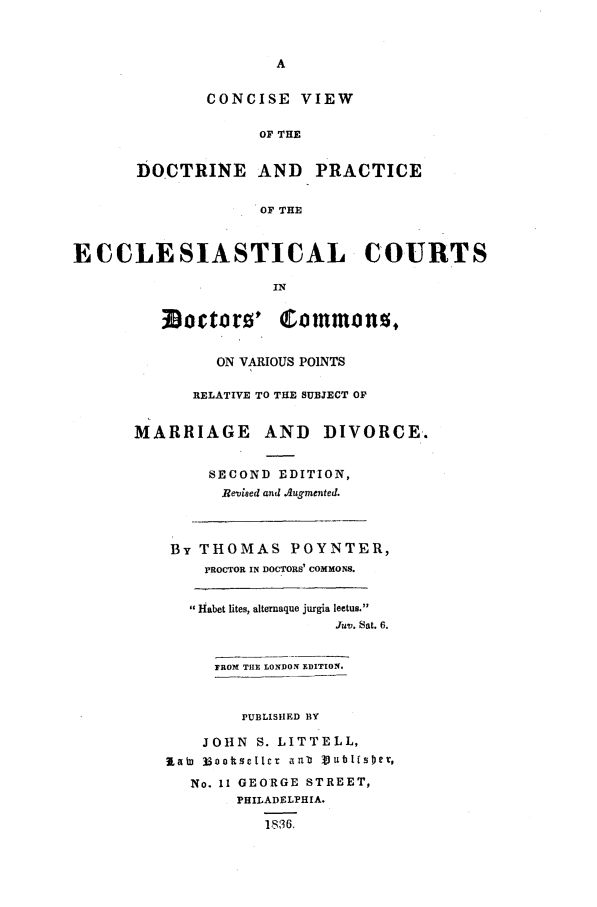 handle is hein.beal/codecc0001 and id is 1 raw text is: CONCISE VIEW
OF THE
DOCTRINE AND PRACTICE
OF THE
ECCLESIASTICAL COURTS
IN
ON VARIOUS POINTS
RELATIVE TO THE SUBJECT OF
MARRIAGE AND DIVORCE.
SECOND EDITION,
RBevieed and Augmented.
By THOMAS POYNTER,
PROCTOR IN DOCTORS' COMMONS.
Habet lites, alternaque jurgia leetus.
Juv. Sat. 6.
PROM THE LONDON EDITION.
PUBLISHED BY
JOHN S. LITTELL,
ILai 33ootsclLcr anu  tublfsset,
No. 11 GEORGE STREET,
PHILADELPHIA.
1$36.



