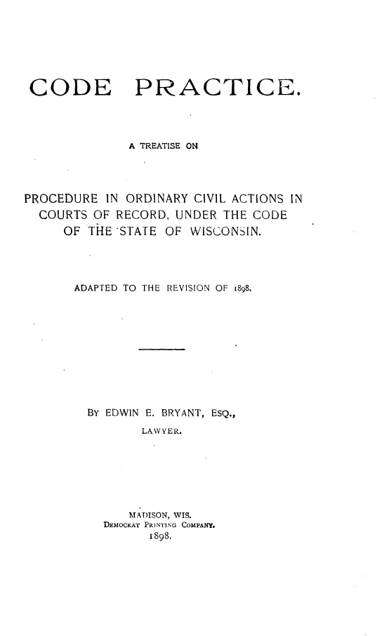handle is hein.beal/codept0001 and id is 1 raw text is: 








CODE PRACTICE.




              A TREATISE ON





PROCEDURE  IN ORDINARY CIVIL ACTIONS IN
  COURTS OF RECORD, UNDER  THE CODE
     OF  THE -STATE OF WISCONSIN.





       ADAPTED TO THE REVISION OF 1898.












         BY EDWIN E. BRYANT, ESQ.,

                LAWYER.








              MADISON, WIS.
           DEMOCRAT PRINTING COMPANY.
                 1898.


