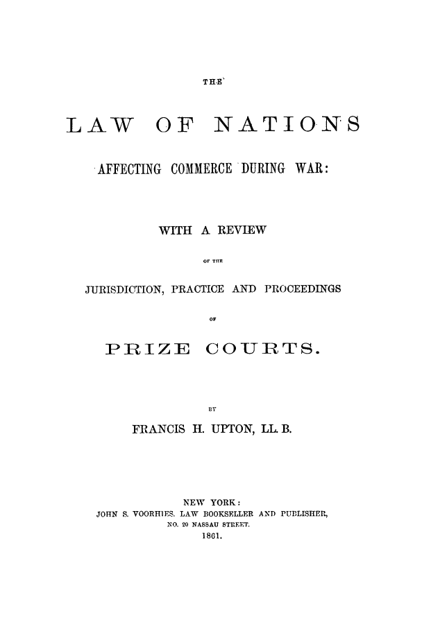 handle is hein.beal/coduwar0001 and id is 1 raw text is: T HE'

LAW

OF NATIONS

-AFFECTING COMMERCE -DURING WAR:
WITH A REVIEW
Or THR
JURISDICTION, PRACTICE AND PROCEEDINGS
OF
PRIZE COURTS.
BY
FRANCIS H. UPTON, LL. B.
NEW YORK:
JOHN S. VOORHIES. LAW BOOKSELLER AND PUBLISHER,
NO. 20 NASSAU STREET.
1861.


