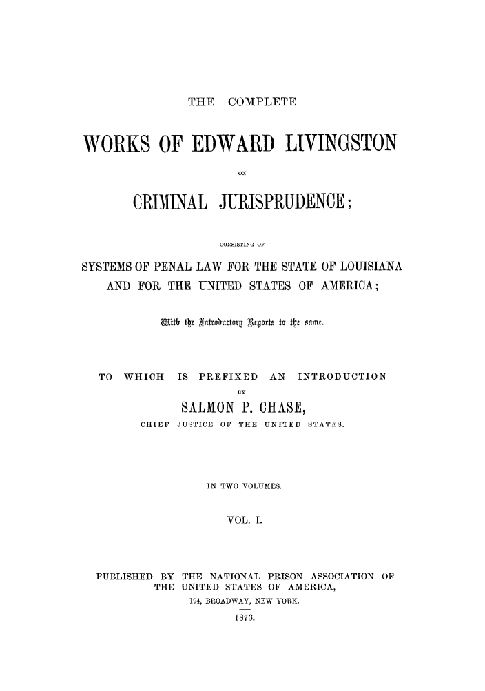 handle is hein.beal/coedlivi0001 and id is 1 raw text is: THE COMPLETE

WORKS OF EDWARD LIVINGSTON
ON
CRIMINAL JURISPRUDENCE;
CONSISTING OF
SYSTEMS OF PENAL LAW FOR THE STATE OF LOUISIANA
AND FOR THE UNITED STATES OF AMERICA;
TO WHICH   IS PREFIXED AN INTRODUCTION
BY
SALMON P. CHASE,
CHIEF  JUSTICE OF THE UNITED  STATES.
IN TWO VOLUMES.
VOL. I.
PUBLISHED BY THE NATIONAL PRISON ASSOCIATION OF
THE UNITED STATES OF AMERICA,
194, BROADWAY, NEW YORK.
1873.


