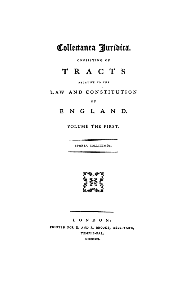 handle is hein.beal/cojurtct0001 and id is 1 raw text is: CONSISTING OF

TRACT

RELATIVE TO TIE
LAW AND CONSTITUTION
OF
E N G LAND.

VOLUME THE FIRST.
SPARSA COLLIGIMUS.
Lm         i

L 0 N D 0 N:
PRINTED FOR E. AND R. BROOKE, 11ILL-TARD,
TEMPLE-BAR.
M DCCXC$.


