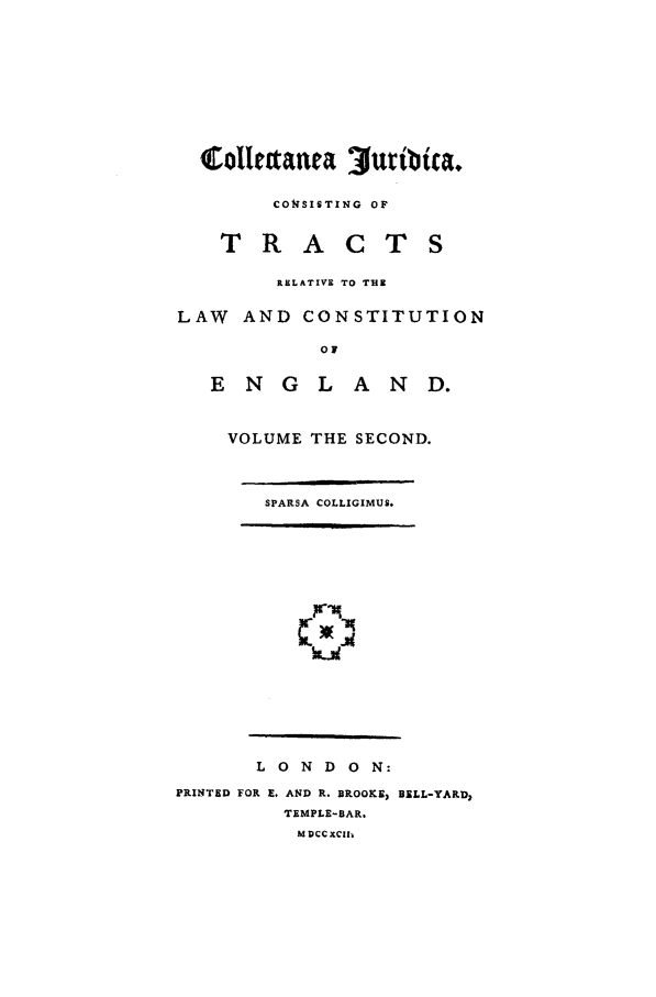 handle is hein.beal/cojurtct0002 and id is 1 raw text is: colletana uribica,
CONSISTING OF
TRACTS
RELATIVE TO THE
LAW AND CONSTITUTION
0F
E N G L A N D.

VOLUME THE SECOND.
SPARSA COLLIGIMUS.

~IKlm
J4I

L 0 N D 0 N:
PRINTED FOR E, AND R. BROOKE, BELL-YARD,
TEMPLE-BAR.
M DCc XCII.


